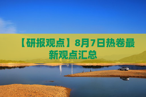 【研报观点】8月7日热卷最新观点汇总