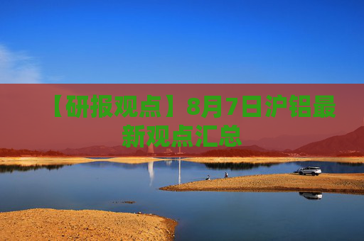 【研报观点】8月7日沪铝最新观点汇总