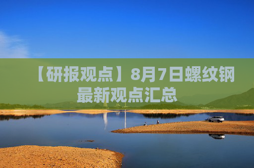 【研报观点】8月7日螺纹钢最新观点汇总