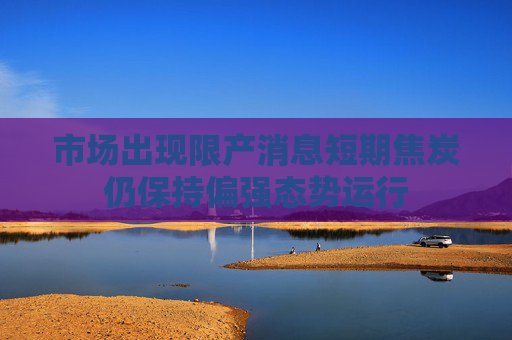 市场出现限产消息短期焦炭仍保持偏强态势运行