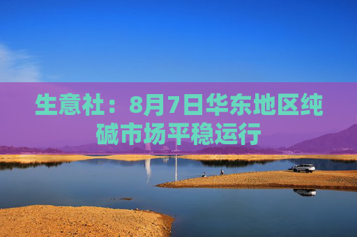 生意社：8月7日华东地区纯碱市场平稳运行