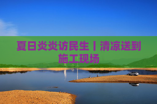 夏日炎炎访民生丨清凉送到施工现场