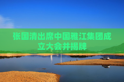 张国清出席中国雅江集团成立大会并揭牌