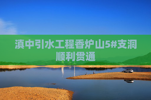 滇中引水工程香炉山5#支洞顺利贯通