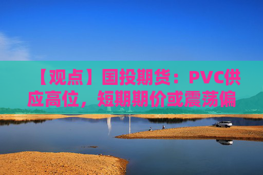 【观点】国投期货：PVC供应高位，短期期价或震荡偏弱