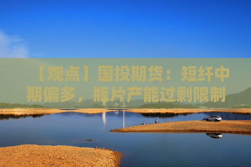 【观点】国投期货：短纤中期偏多，瓶片产能过剩限制反弹空间