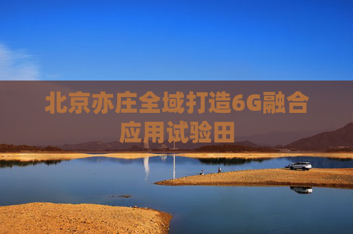 北京亦庄全域打造6G融合应用试验田