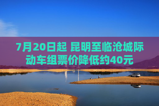 7月20日起 昆明至临沧城际动车组票价降低约40元
