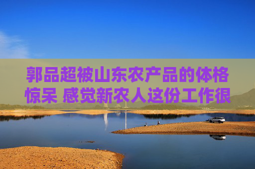 郭品超被山东农产品的体格惊呆 感觉新农人这份工作很厉害