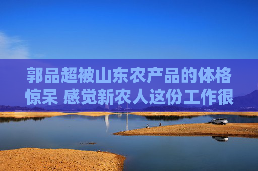 郭品超被山东农产品的体格惊呆 感觉新农人这份工作很厉害