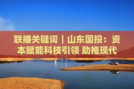 联播关键词｜山东国投：资本赋能科技引领 助推现代海洋产业发展