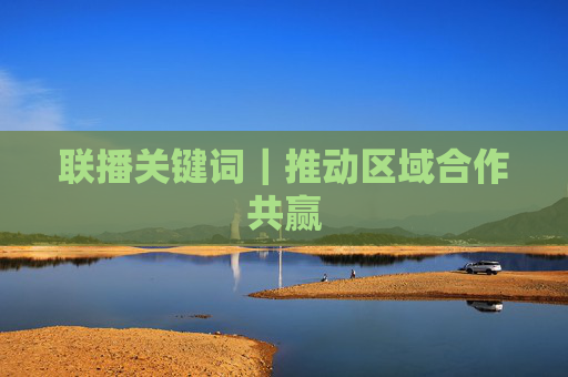 联播关键词｜推动区域合作共赢