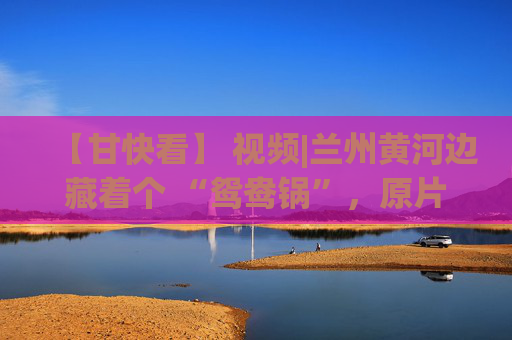 【甘快看】 视频|兰州黄河边藏着个 “鸳鸯锅”，原片直出美到犯规
