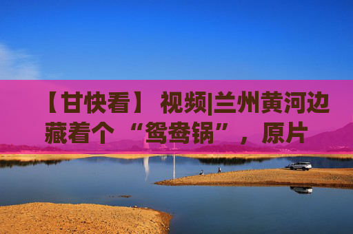 【甘快看】 视频|兰州黄河边藏着个 “鸳鸯锅”，原片直出美到犯规