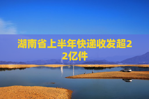 湖南省上半年快递收发超22亿件
