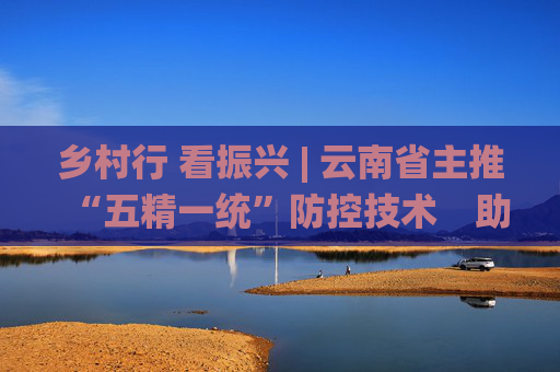 乡村行 看振兴 | 云南省主推“五精一统”防控技术　助马铃薯产业提质增效