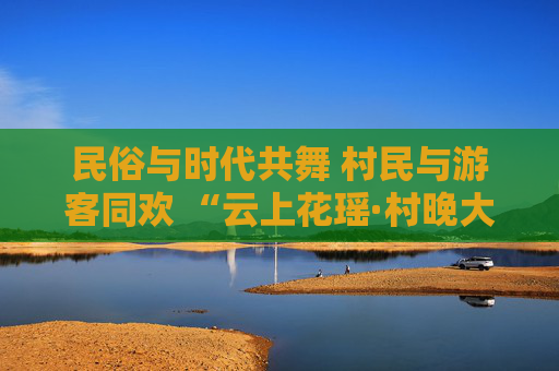 民俗与时代共舞 村民与游客同欢 “云上花瑶·村晚大舞台”系列活动启幕