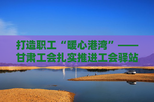 打造职工“暖心港湾”——甘肃工会扎实推进工会驿站建设