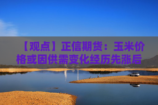 【观点】正信期货：玉米价格或因供需变化经历先涨后跌过程