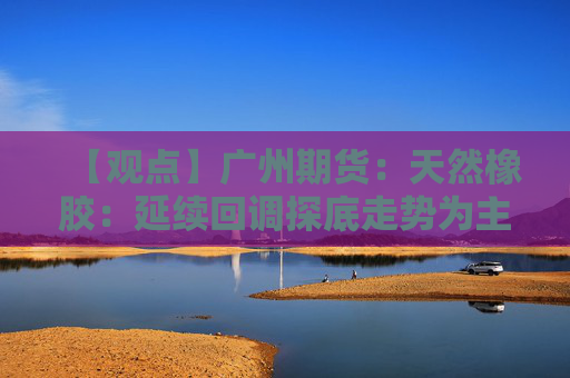 【观点】广州期货：天然橡胶：延续回调探底走势为主
