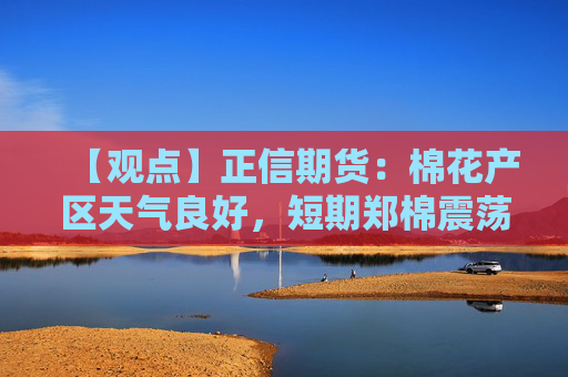 【观点】正信期货：棉花产区天气良好，短期郑棉震荡偏弱