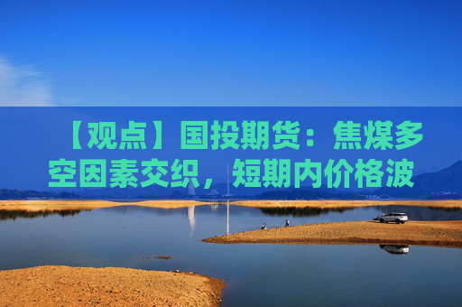 【观点】国投期货：焦煤多空因素交织，短期内价格波动加剧