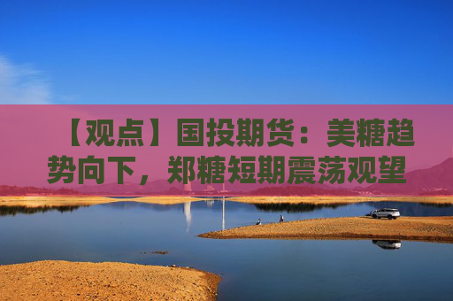 【观点】国投期货：美糖趋势向下，郑糖短期震荡观望