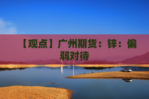 【观点】广州期货：锌：偏弱对待