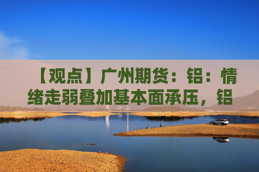 【观点】广州期货：铝：情绪走弱叠加基本面承压，铝市价格偏弱整理