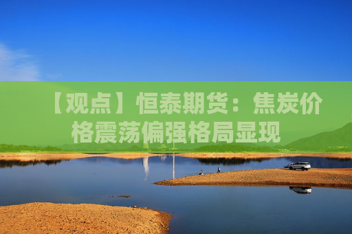 【观点】恒泰期货：焦炭价格震荡偏强格局显现