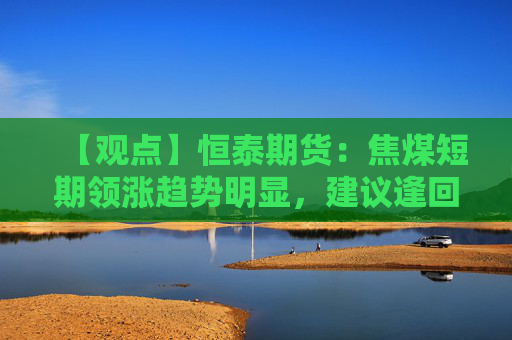 【观点】恒泰期货：焦煤短期领涨趋势明显，建议逢回调做多