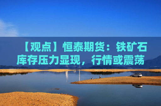 【观点】恒泰期货：铁矿石库存压力显现，行情或震荡偏弱
