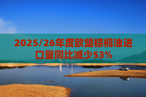 2025/26年度欧盟棕榈油进口量同比减少53%