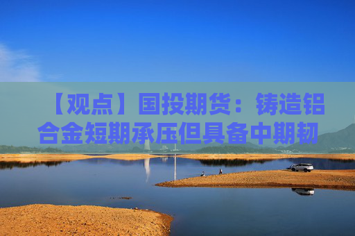 【观点】国投期货：铸造铝合金短期承压但具备中期韧性