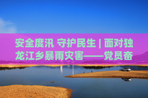 安全度汛 守护民生 | 面对独龙江乡暴雨灾害——党员奋战一线 保障一方安宁