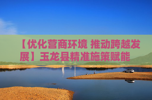 【优化营商环境 推动跨越发展】玉龙县精准施策赋能 破解企业发展难题