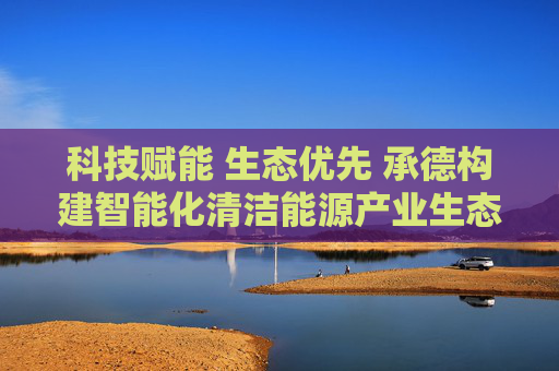 科技赋能 生态优先 承德构建智能化清洁能源产业生态