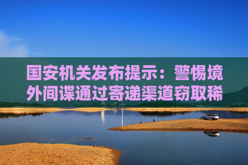 国安机关发布提示：警惕境外间谍通过寄递渠道窃取稀土资源