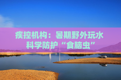 疾控机构：暑期野外玩水 科学防护“食脑虫”