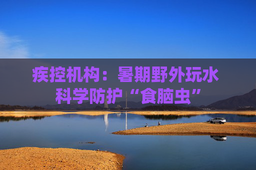 疾控机构：暑期野外玩水 科学防护“食脑虫”