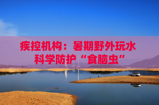 疾控机构：暑期野外玩水 科学防护“食脑虫”