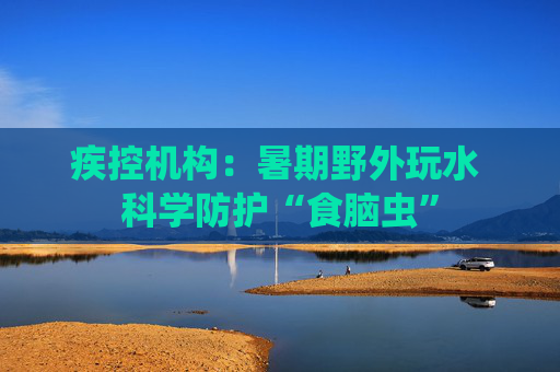 疾控机构：暑期野外玩水 科学防护“食脑虫”