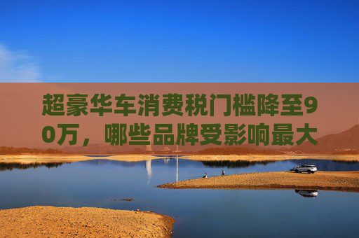 超豪华车消费税门槛降至90万，哪些品牌受影响最大？