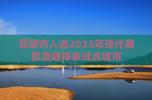 昆明市入选2025年现代商贸流通体系试点城市