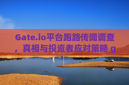 Gate.io平台跑路传闻调查，真相与投资者应对策略 gate.io平台跑路