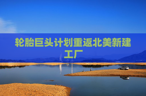 轮胎巨头计划重返北美新建工厂