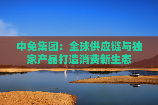 中免集团：全球供应链与独家产品打造消费新生态