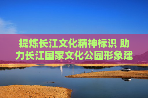 提炼长江文化精神标识 助力长江国家文化公园形象建构和传播