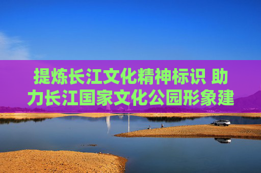 提炼长江文化精神标识 助力长江国家文化公园形象建构和传播