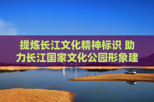 提炼长江文化精神标识 助力长江国家文化公园形象建构和传播